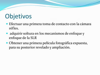 Objetivos
 Efectuar una primera toma de contacto con la cámara
réflex.
 adquirir soltura en los mecanismos de enfoque y
enfoque de la SLR
 Obtener una primera película fotográfica expuesta,
para su posterior revelado y ampliación.
 