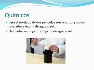 Químicos
 Para el revelado de dos películas son 1+31, 20.3 ml de
revelador y 650ml de agua a 20º.
 De fijador 1+4, 130 ml y 650 ml de agua a 20º
 