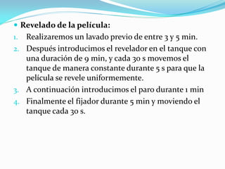  Revelado de la película:
1. Realizaremos un lavado previo de entre 3 y 5 min.
2. Después introducimos el revelador en el tanque con
una duración de 9 min, y cada 30 s movemos el
tanque de manera constante durante 5 s para que la
película se revele uniformemente.
3. A continuación introducimos el paro durante 1 min
4. Finalmente el fijador durante 5 min y moviendo el
tanque cada 30 s.
 