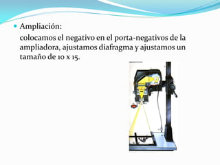  Ampliación:
colocamos el negativo en el porta-negativos de la
ampliadora, ajustamos diafragma y ajustamos un
tamaño de 10 x 15.
 