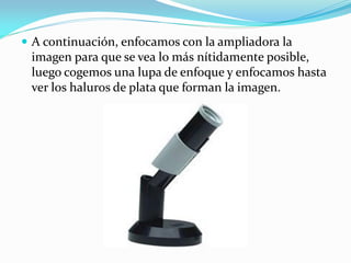 A continuación, enfocamos con la ampliadora la
imagen para que se vea lo más nítidamente posible,
luego cogemos una lupa de enfoque y enfocamos hasta
ver los haluros de plata que forman la imagen.
 