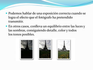  Podemos hablar de una exposición correcta cuando se
logra el efecto que el fotógrafo ha pretendido
transmitir.
 En otros casos, conlleva un equilibrio entre las luces y
las sombras, consiguiendo detalle, color y todos
los tonos posibles.
 
