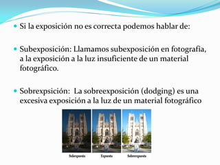  Si la exposición no es correcta podemos hablar de:
 Subexposición: Llamamos subexposición en fotografía,
a la exposición a la luz insuficiente de un material
fotográfico.
 Sobrexpsición: La sobreexposición (dodging) es una
excesiva exposición a la luz de un material fotográfico
 