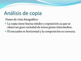 Análisis de copia
Punto de vista fotográfico:
 La copia tiene buena nitidez y exposición ya que se
observan gran variedad de tonos grises intermedios.
 El encuadre es horizontal y la composición es correcta.
 