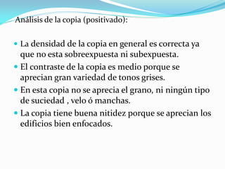 Análisis de la copia (positivado):
 La densidad de la copia en general es correcta ya
que no esta sobreexpuesta ni subexpuesta.
 El contraste de la copia es medio porque se
aprecian gran variedad de tonos grises.
 En esta copia no se aprecia el grano, ni ningún tipo
de suciedad , velo ó manchas.
 La copia tiene buena nitidez porque se aprecian los
edificios bien enfocados.
 