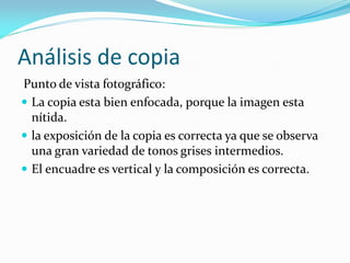 Análisis de copia
Punto de vista fotográfico:
 La copia esta bien enfocada, porque la imagen esta
nítida.
 la exposición de la copia es correcta ya que se observa
una gran variedad de tonos grises intermedios.
 El encuadre es vertical y la composición es correcta.
 