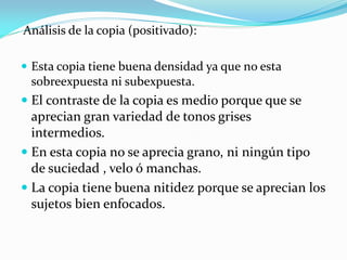 Análisis de la copia (positivado):
 Esta copia tiene buena densidad ya que no esta
sobreexpuesta ni subexpuesta.
 El contraste de la copia es medio porque que se
aprecian gran variedad de tonos grises
intermedios.
 En esta copia no se aprecia grano, ni ningún tipo
de suciedad , velo ó manchas.
 La copia tiene buena nitidez porque se aprecian los
sujetos bien enfocados.
 