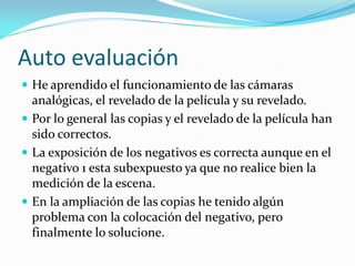 Auto evaluación
 He aprendido el funcionamiento de las cámaras
analógicas, el revelado de la película y su revelado.
 Por lo general las copias y el revelado de la película han
sido correctos.
 La exposición de los negativos es correcta aunque en el
negativo 1 esta subexpuesto ya que no realice bien la
medición de la escena.
 En la ampliación de las copias he tenido algún
problema con la colocación del negativo, pero
finalmente lo solucione.
 