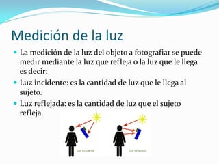 Medición de la luz
 La medición de la luz del objeto a fotografiar se puede
medir mediante la luz que refleja o la luz que le llega
es decir:
 Luz incidente: es la cantidad de luz que le llega al
sujeto.
 Luz reflejada: es la cantidad de luz que el sujeto
refleja.
 