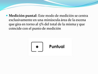  Medición puntal: Este modo de medición se centra
exclusivamente en una minúscula área de la escena
que gira en torno al 5% del total de la misma y que
coincide con el punto de medición
 