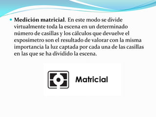  Medición matricial. En este modo se divide
virtualmente toda la escena en un determinado
número de casillas y los cálculos que devuelve el
exposímetro son el resultado de valorar con la misma
importancia la luz captada por cada una de las casillas
en las que se ha dividido la escena.
 