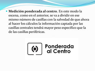  Medición ponderada al centro. En este modo la
escena, como en el anterior, se va a dividir en ese
mismo número de casillas con la salvedad de que ahora
al hacer los cálculos la información captada por las
casillas centrales tendrá mayor peso específico que la
de las casillas periféricas.
 