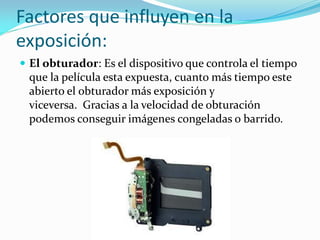 Factores que influyen en la
exposición:
 El obturador: Es el dispositivo que controla el tiempo
que la película esta expuesta, cuanto más tiempo este
abierto el obturador más exposición y
viceversa. Gracias a la velocidad de obturación
podemos conseguir imágenes congeladas o barrido.
 