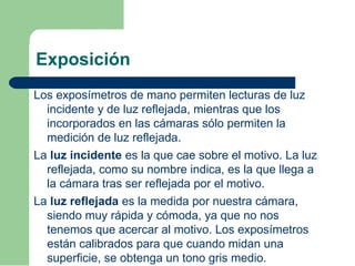 Exposición
Los exposímetros de mano permiten lecturas de luz
incidente y de luz reflejada, mientras que los
incorporados en las cámaras sólo permiten la
medición de luz reflejada.
La luz incidente es la que cae sobre el motivo. La luz
reflejada, como su nombre indica, es la que llega a
la cámara tras ser reflejada por el motivo.
La luz reflejada es la medida por nuestra cámara,
siendo muy rápida y cómoda, ya que no nos
tenemos que acercar al motivo. Los exposímetros
están calibrados para que cuando midan una
superficie, se obtenga un tono gris medio.
 