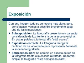 Exposición
Con una imagen todo se ve mucho más claro, pero,
por si acaso, vamos a describir brevemente cada
una de las situcaciones:
 Subexposición: La fotografía presenta una carencia
considerable de luz frente a la de la escena original.
En pocas palabras, la fotografía "está oscura".
 Exposición correcta: La fotografía recoge la
cantidad de luz apropiada para representar fielmente
la escena fotografiada.
 Sobreexposición: Se aprecia un exceso de luz en
la fotografía frente a la escena retratada. De forma
simple, la fotografía "está demasiado clara".
 