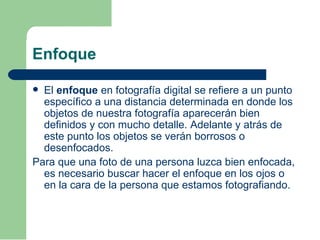 Enfoque
 El enfoque en fotografía digital se refiere a un punto
específico a una distancia determinada en donde los
objetos de nuestra fotografía aparecerán bien
definidos y con mucho detalle. Adelante y atrás de
este punto los objetos se verán borrosos o
desenfocados.
Para que una foto de una persona luzca bien enfocada,
es necesario buscar hacer el enfoque en los ojos o
en la cara de la persona que estamos fotografiando.
 