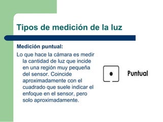 Tipos de medición de la luz
Medición puntual:
Lo que hace la cámara es medir
la cantidad de luz que incide
en una región muy pequeña
del sensor. Coincide
aproximadamente con el
cuadrado que suele indicar el
enfoque en el sensor, pero
solo aproximadamente.
 