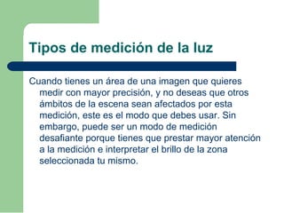Tipos de medición de la luz
Cuando tienes un área de una imagen que quieres
medir con mayor precisión, y no deseas que otros
ámbitos de la escena sean afectados por esta
medición, este es el modo que debes usar. Sin
embargo, puede ser un modo de medición
desafiante porque tienes que prestar mayor atención
a la medición e interpretar el brillo de la zona
seleccionada tu mismo.
 