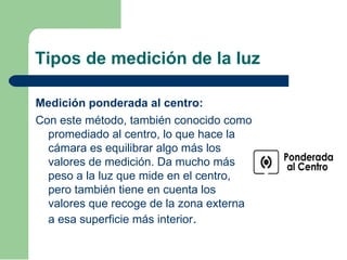 Tipos de medición de la luz
Medición ponderada al centro:
Con este método, también conocido como
promediado al centro, lo que hace la
cámara es equilibrar algo más los
valores de medición. Da mucho más
peso a la luz que mide en el centro,
pero también tiene en cuenta los
valores que recoge de la zona externa
a esa superficie más interior.
 