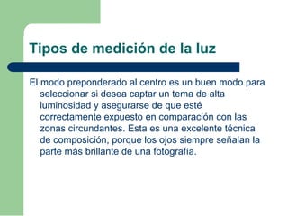 Tipos de medición de la luz
El modo preponderado al centro es un buen modo para
seleccionar si desea captar un tema de alta
luminosidad y asegurarse de que esté
correctamente expuesto en comparación con las
zonas circundantes. Esta es una excelente técnica
de composición, porque los ojos siempre señalan la
parte más brillante de una fotografía.
 