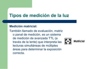 Tipos de medición de la luz
Medición matricial:
También llamado de evaluación, matriz
o panal de medición, es un sistema
de medición de avanzada TTL (a
través de la lente) que interpreta las
lecturas simultáneas de múltiples
áreas para determinar la exposición
correcta.
 