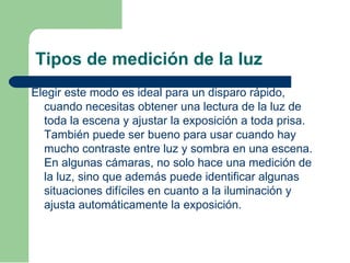 Tipos de medición de la luz
Elegir este modo es ideal para un disparo rápido,
cuando necesitas obtener una lectura de la luz de
toda la escena y ajustar la exposición a toda prisa.
También puede ser bueno para usar cuando hay
mucho contraste entre luz y sombra en una escena.
En algunas cámaras, no solo hace una medición de
la luz, sino que además puede identificar algunas
situaciones difíciles en cuanto a la iluminación y
ajusta automáticamente la exposición.
 