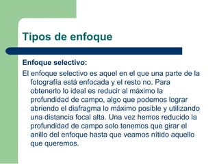 Tipos de enfoque
Enfoque selectivo:
El enfoque selectivo es aquel en el que una parte de la
fotografía está enfocada y el resto no. Para
obtenerlo lo ideal es reducir al máximo la
profundidad de campo, algo que podemos lograr
abriendo el diafragma lo máximo posible y utilizando
una distancia focal alta. Una vez hemos reducido la
profundidad de campo solo tenemos que girar el
anillo del enfoque hasta que veamos nítido aquello
que queremos.
 