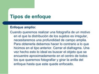 Tipos de enfoque
Enfoque amplio:
Cuando queremos realizar una fotografía de un motivo
en el que la distribución de los sujetos es irregular,
necesitaremos una profundidad de campo amplia.
Para obtenerla debemos hacer lo contrario a lo que
hicimos en el tipo anterior. Cerrar el diafragma. Una
vez hecho esto lo ideal es buscar el objeto que se
encuentre aproximadamente en el centro de todos
los que queremos fotografiar y girar la anilla del
enfoque hasta que este quede enfocado.
 