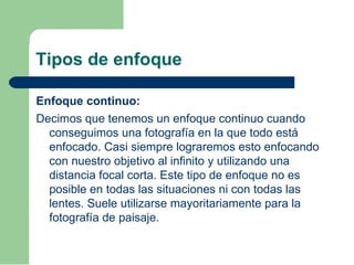 Tipos de enfoque
Enfoque continuo:
Decimos que tenemos un enfoque continuo cuando
conseguimos una fotografía en la que todo está
enfocado. Casi siempre lograremos esto enfocando
con nuestro objetivo al infinito y utilizando una
distancia focal corta. Este tipo de enfoque no es
posible en todas las situaciones ni con todas las
lentes. Suele utilizarse mayoritariamente para la
fotografía de paisaje.
 
