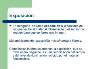 Exposición
 En fotografía, se llama exposición a la cantidad de
luz que recibe el material fotosensible o el sensor de
imagen para que se forme una imagen.
Matemáticamente: exposición = iluminancia x tiempo.
Como indica la fórmula anterior, la exposición, que se
mide en lux segundo, es una combinación del tiempo
y del nivel de iluminación recibido por el material
fotosensible.
 