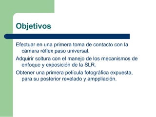 Objetivos
Efectuar en una primera toma de contacto con la
cámara réflex paso universal.
Adquirir soltura con el manejo de los mecanismos de
enfoque y exposición de la SLR.
Obtener una primera película fotográfica expuesta,
para su posterior revelado y amppliación.
 