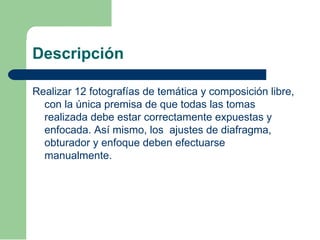 Descripción
Realizar 12 fotografías de temática y composición libre,
con la única premisa de que todas las tomas
realizada debe estar correctamente expuestas y
enfocada. Así mismo, los ajustes de diafragma,
obturador y enfoque deben efectuarse
manualmente.
 