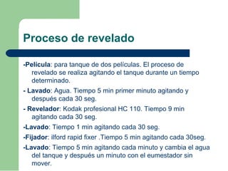 Proceso de revelado
-Película: para tanque de dos películas. El proceso de
revelado se realiza agitando el tanque durante un tiempo
determinado.
- Lavado: Agua. Tiempo 5 min primer minuto agitando y
después cada 30 seg.
- Revelador: Kodak profesional HC 110. Tiempo 9 min
agitando cada 30 seg.
-Lavado: Tiempo 1 min agitando cada 30 seg.
-Fijador: ilford rapid fixer .Tiempo 5 min agitando cada 30seg.
-Lavado: Tiempo 5 min agitando cada minuto y cambia el agua
del tanque y después un minuto con el eumestador sin
mover.
 