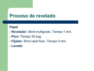 Proceso de revelado
Papel
- Revelador: ilford multigrade. Tiempo 1 min.
- Paro: Tiempo 30 seg.
- Fijador: ilford rapid fixer. Tiempo 3 min
- Lavado
 