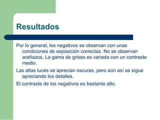 Resultados
Por lo general, los negativos se observan con unas
condiciones de exposición correctas. No se observan
arañazos. La gama de grises es variada con un contraste
medio.
Las altas luces se aprecian oscuras, pero aún así se sigue
apreciando los detalles.
El contraste de los negativos es bastante alto.
 