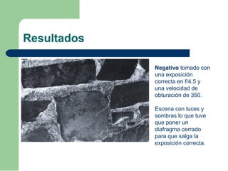 Resultados
Negativo tomado con
una exposición
correcta en f/4,5 y
una velocidad de
obturación de 350.
Escena con luces y
sombras lo que tuve
que poner un
diafragma cerrado
para que salga la
exposición correcta.
 