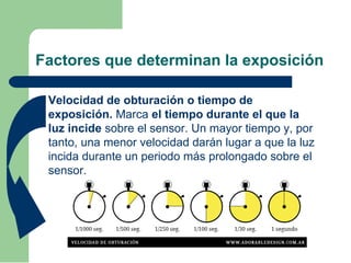Factores que determinan la exposición
 Velocidad de obturación o tiempo de
exposición. Marca el tiempo durante el que la
luz incide sobre el sensor. Un mayor tiempo y, por
tanto, una menor velocidad darán lugar a que la luz
incida durante un periodo más prolongado sobre el
sensor.
 