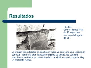 Resultados
Positivo
Con un tiempo final
de 25 segundos
con una diafragma
de f/8
La imagen tiene detalles en sombras y luces ya que tiene una exposición
correcta. Tiene una gran variedad de gama de grises. No contiene
manchas ni arañazos ya que el revelado de ella ha sido el correcto. Hay
un contraste medio.
 