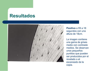 Resultados
Positivo a f/8 a 18
segundos con una
altura de 18cm.
La imagen contiene
una gama de grises
medio con contraste
medios. Se observan
unos pequeños
puntitos que pueden
ser producidos por el
revelado o el
escaneado de la
copia.
 