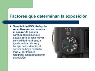 Factores que determinan la exposición
 Sensibilidad ISO. Refleja lo
receptivo que se muestra
el sensor de nuestra
cámara ante la luz que
actúa sobre él. Una mayor
sensibilidad hará que, a
igual cantidad de luz y
tiempo de incidencia, el
sensor se haya excitado
más y, por tanto, la
fotografía tenga una mayor
exposición.
 
