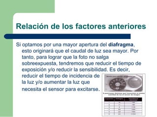 Relación de los factores anteriores
Si optamos por una mayor apertura del diafragma,
esto originará que el caudal de luz sea mayor. Por
tanto, para lograr que la foto no salga
sobreexpuesta, tendremos que reducir el tiempo de
exposición y/o reducir la sensibilidad. Es decir,
reducir el tiempo de incidencia de
la luz y/o aumentar la luz que
necesita el sensor para excitarse.
 