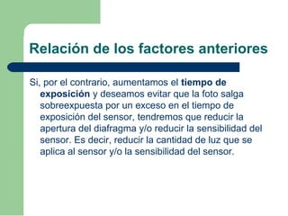 Relación de los factores anteriores
Si, por el contrario, aumentamos el tiempo de
exposición y deseamos evitar que la foto salga
sobreexpuesta por un exceso en el tiempo de
exposición del sensor, tendremos que reducir la
apertura del diafragma y/o reducir la sensibilidad del
sensor. Es decir, reducir la cantidad de luz que se
aplica al sensor y/o la sensibilidad del sensor.
 