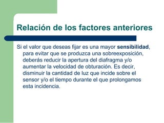 Relación de los factores anteriores
Si el valor que deseas fijar es una mayor sensibilidad,
para evitar que se produzca una sobreexposición,
deberás reducir la apertura del diafragma y/o
aumentar la velocidad de obturación. Es decir,
disminuir la cantidad de luz que incide sobre el
sensor y/o el tiempo durante el que prolongamos
esta incidencia.
 