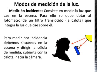 Modos de medición de la luz.
    Medición incidente: Consiste en medir la luz que
cae en la escena. Para ello se debe dotar al
fotómetro de un filtro translúcido (la calota) que
integra la luz que cae sobre él.


Para medir por incidencia
debemos situarnos en la
escena y dirigir la célula
de medida, cubierta con la
calota, hacia la cámara.
 