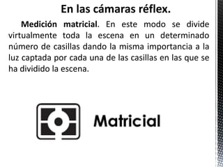 En las cámaras réflex.
    Medición matricial. En este modo se divide
virtualmente toda la escena en un determinado
número de casillas dando la misma importancia a la
luz captada por cada una de las casillas en las que se
ha dividido la escena.
 
