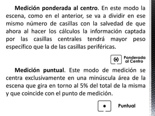 Medición ponderada al centro. En este modo la
escena, como en el anterior, se va a dividir en ese
mismo número de casillas con la salvedad de que
ahora al hacer los cálculos la información captada
por las casillas centrales tendrá mayor peso
específico que la de las casillas periféricas.


   Medición puntual. Este modo de medición se
centra exclusivamente en una minúscula área de la
escena que gira en torno al 5% del total de la misma
y que coincide con el punto de medición.
 