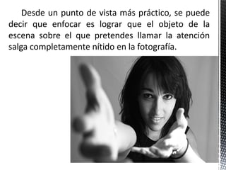 Desde un punto de vista más práctico, se puede
decir que enfocar es lograr que el objeto de la
escena sobre el que pretendes llamar la atención
salga completamente nítido en la fotografía.
 