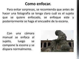 Para evitar sorpresas, se recomienda que antes de
hacer una fotografía se tenga claro cuál es el sujeto
que se quiere enfocado, se enfoque este y
posteriormente se haga el encuadre de la escena.


   Con una cámara
manual se enfoca al
sujeto,    luego    se
compone la escena y se
dispara normalmente.
 
