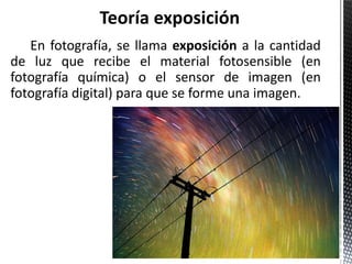 Teoría exposición
   En fotografía, se llama exposición a la cantidad
de luz que recibe el material fotosensible (en
fotografía química) o el sensor de imagen (en
fotografía digital) para que se forme una imagen.
 