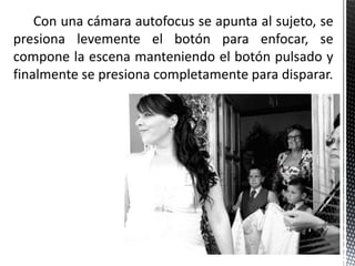 Con una cámara autofocus se apunta al sujeto, se
presiona levemente el botón para enfocar, se
compone la escena manteniendo el botón pulsado y
finalmente se presiona completamente para disparar.
 